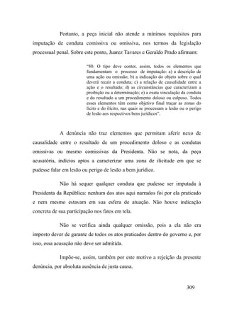 309
Portanto, a peça inicial não atende a mínimos requisitos para
imputação de conduta comissiva ou omissiva, nos termos da legislação
processual penal. Sobre este ponto, Juarez Tavares e Geraldo Prado afirmam:
“80. O tipo deve conter, assim, todos os elementos que
fundamentam o processo de imputação: a) a descrição de
uma ação ou omissão; b) a indicação do objeto sobre o qual
deverá recair a conduta; c) a relação de causalidade entre a
ação e o resultado; d) as circunstâncias que caracterizam a
proibição ou a determinação; e) a exata vinculação da conduta
e do resultado a um procedimento doloso ou culposo. Todos
esses elementos têm como objetivo final traçar as zonas do
lícito e do ilícito, nas quais se processam a lesão ou o perigo
de lesão aos respectivos bens jurídicos”.
A denúncia não traz elementos que permitam aferir nexo de
causalidade entre o resultado de um procedimento doloso e as condutas
omissivas ou mesmo comissivas da Presidenta. Não se nota, da peça
acusatória, indícios aptos a caracterizar uma zona de ilicitude em que se
pudesse falar em lesão ou perigo de lesão a bem jurídico.
Não há sequer qualquer conduta que pudesse ser imputada à
Presidenta da República: nenhum dos atos aqui narrados foi por ela praticado
e nem mesmo estavam em sua esfera de atuação. Não houve indicação
concreta de sua participação nos fatos em tela.
Não se verifica ainda qualquer omissão, pois a ela não era
imposto dever de garante de todos os atos praticados dentro do governo e, por
isso, essa acusação não deve ser admitida.
Impõe-se, assim, também por este motivo a rejeição da presente
denúncia, por absoluta ausência de justa causa.
 