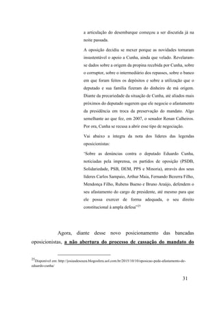 31
a articulação do desembarque começou a ser discutida já na
noite passada.
A oposição decidiu se mexer porque as novidades tornaram
insustentável o apoio a Cunha, ainda que velado. Revelaram-
se dados sobre a origem da propina recebida por Cunha, sobre
o corruptor, sobre o intermediário dos repasses, sobre o banco
em que foram feitos os depósitos e sobre a utilização que o
deputado e sua família fizeram do dinheiro de má origem.
Diante da precariedade da situação de Cunha, até aliados mais
próximos do deputado sugerem que ele negocie o afastamento
da presidência em troca da preservação do mandato. Algo
semelhante ao que fez, em 2007, o senador Renan Calheiros.
Por ora, Cunha se recusa a abrir esse tipo de negociação.
Vai abaixo a íntegra da nota dos líderes das legendas
oposicionistas:
‘Sobre as denúncias contra o deputado Eduardo Cunha,
noticiadas pela imprensa, os partidos de oposição (PSDB,
Solidariedade, PSB, DEM, PPS e Minoria), através dos seus
líderes Carlos Sampaio, Arthur Maia, Fernando Bezerra Filho,
Mendonça Filho, Rubens Bueno e Bruno Araújo, defendem o
seu afastamento do cargo de presidente, até mesmo para que
ele possa exercer de forma adequada, o seu direito
constitucional à ampla defesa”25
Agora, diante desse novo posicionamento das bancadas
oposicionistas, a não abertura do processo de cassação do mandato do
25
Disponível em: http://josiasdesouza.blogosfera.uol.com.br/2015/10/10/oposicao-pede-afastamento-de-
eduardo-cunha/
 