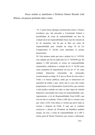 311
Nesse sentido se manifestou o Professor Doutor Ricardo Lodi
Ribeiro, em parecer proferido sobre o tema:
“19. A partir dessa tipologia constitucional estrita, é forçoso
reconhecer que, não prevendo a Constituição Federal a
possibilidade de crime de responsabilidade em face da
violação da lei de responsabilidade fiscal, mas tão somente da
lei de orçamento, não há que se falar em crime de
responsabilidade pela violação do artigo 36 da Lei
Complementar nº 101/00, como pretendem os juristas
denunciantes.
20. Vale destacar ainda que nem a própria Lei nº 1.079/50,
com redação que lhe foi dada pela Lei nº 10.028/00 que lhe
adaptou à LRF prevendo os crimes de responsabilidade
orçamentária, estabeleceu a violação da LC nº 101/00 como
causa ensejadora de impeachment em seu art. 4º, VI, cujas
condutas financeiras sancionadas são esmiuçadas
exaustivamente no artigo 10. É que os fluxos de caixa entre a
União e os bancos públicos, ainda que se traduzissem em
operações de crédito, o que, vimos, não é o caso, não violam
propriamente a Lei Orçamentária Anual (LOA), que constitui
o bem jurídico tutelado em todos os tipos legais do referido
dispositivo sancionador dos crimes de responsabilidade, mas,
supostamente, a Lei de Responsabilidade Fiscal (LRF), que
com ela não se confunde. Violar a LRF não é a mesma coisa
que violar a LOA. Esta última é a norma que prevê todas as
receitas e despesas da União. É aqui que as condutas
comissivas e dolosas do Presidente da República poderão
ensejar, em tese, o crime de responsabilidade. Já a LRF é
norma geral de Direito Financeiro que orienta a elaboração,
 