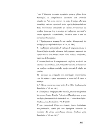 313
“Art. 3º Constitui operação de crédito, para os efeitos desta
Resolução, os compromissos assumidos com credores
situados no País ou no exterior, em razão de mútuo, abertura
de crédito, emissão e aceite de título, aquisição financiada de
bens, recebimento antecipado de valores provenientes da
venda a termo de bens e serviços, arrendamento mercantil e
outras operações assemelhadas, inclusive com o uso de
derivativos financeiros.
§ 1º Equiparam-se a operações de crédito: (Renumerado do
parágrafo único pela Resolução n.º 19, de 2003)
I - recebimento antecipado de valores de empresa em que o
Poder Público detenha, direta ou indiretamente, a maioria do
capital social com direito a voto, salvo lucros e dividendos,
na forma da legislação;
II - assunção direta de compromisso, confissão de dívida ou
operação assemelhada, com fornecedor de bens, mercadorias
ou serviços, mediante emissão, aceite ou aval de títulos de
crédito;
III - assunção de obrigação, sem autorização orçamentária,
com fornecedores para pagamento a posteriori de bens e
serviços.
§ 2º Não se equiparam a operações de crédito: (Incluído pela
Resolução n.º 19, de 2003)
I - assunção de obrigação entre pessoas jurídicas integrantes
do mesmo Estado, Distrito Federal ou Município, nos termos
da definição constante do inciso I do art. 2º desta Resolução;
(Incluído pela Resolução n.º 19, de 2003)
II - parcelamento de débitos preexistentes junto a instituições
não-financeiras, desde que não impliquem elevação do
montante da dívida consolidada líquida. (Incluído pela
Resolução n.º 19, de 2003)”
 
