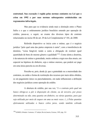 315
contratual. Sua execução é regida pelas normas contantes na Lei que o
criou em 1992 e por suas normas subsequentes estabelecidas em
regramentos infra-legais.
Mas para que se evidencie ainda mais a distinção entre o Plano
Safra e o que o ordenamento jurídico brasileiro entendo por operação de
crédito, passa-se, a seguir, ao exame dos diversos tipos de contrato
relacionados no inciso III do art. 29 da Lei Complementar nº 101, de 2000.
Referido dispositivo se inicia com o mútuo, que é o negócio
jurídico “pelo qual uma das partes empresta à outra”, com a transferência de
domínio, “coisa fungível, tendo a outra a obrigação de restituir igual
quantidade de bens do mesmo gênero e qualidade”150
. Como alerta a doutrina,
é da natureza do mútuo a gratuidade, muito embora a regra nos dias atuais, em
especial na hipótese de dinheiro, seja o mútuo oneroso, que poderá ser pago
em uma única parcela ou em diversas.
Percebe-se, pois, desde já, que a gratuidade ou a onerosidade dos
contratos, ou então a forma de restituição dos recursos por meio deles obtidos,
se em pagamento único ou parceladamente, em nada influenciam a definição
dos negócios jurídicos como operação de crédito.
A abertura de crédito, por sua vez, “é o contrato pelo qual um
banco obriga-se a pôr à disposição do cliente, ou de terceiro, por prazo
determinado ou não, uma quantia em dinheiro, ou várias quantias, para que
seja utilizada por meio de saques em uma ou mais vezes. (...) Pelas quantias
efetivamente utilizadas o banco cobra juros, sendo também cobrada
150
GOMES, Orlando. Contratos, 15ª edição, Rio de Janeiro, Forense, 1995, pág. 318
 