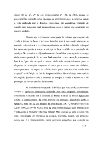 317
inciso III do art. 29 da Lei Complementar nº 101, de 2000, parece se
preocupar tão-somente com a operação de empréstimo, pois a compra e venda
à vista realizada com o dinheiro emprestado não caracteriza operação de
crédito nem tampouco será desconstituída caso o mútuo seja rescindido ou
mesmo anulado.
Quanto ao recebimento antecipado de valores provenientes da
venda a termo de bens e serviços, também aqui é necessário distinguir o
contrato cujo objeto é o recebimento adiantado de dinheiro daquele pelo qual
há, como obrigação a termo, a entrega do bem vendido ou a prestação de
serviços. No primeiro, o objeto do contrato é o crédito, e no segundo a entrega
do bem ou a prestação do serviço. Podemos citar, como exemplo, o desconto
bancário, “por via do qual o banco, deduzindo antecipadamente juros e
despesas da operação, empresta à outra parte certa soma em dinheiro,
correspondente, de regra, a crédito deste, para com terceiro, ainda não
exigível”. A definição da Lei de Responsabilidade Fiscal alcança essa espécie
de negócio jurídico e não o contrato de compra e venda a termo ou o de
prestação de serviço em data futura certa.
O arrendamento mercantil é definido por Arnaldo Rizzardo como
“como a operação financeira realizada por uma empresa arrendadora,
constituída e atuando sob o controle do Banco Central do Brasil, tendo por
objeto o arrendamento de bens móveis ou imóveis, adquiridos junto a
terceiros, para fins de uso próprio da arrendatária (art. 1º, parágrafo único da
Lei nº 6.099, de 1974). Não se trata de uma simples locação com promessa de
venda, como à primeira vista pode parecer. Mas se cuida de uma locação com
uma consignação de promessa de compra, trazendo, porém, um elemento
novo, que é o financiamento, numa operação específica que consiste na
 