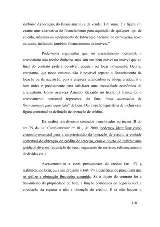318
simbiose da locação, do financiamento e da venda. Em suma, é a figura em
exame uma alternativa de financiamento para aquisição de qualquer tipo de
veículo, máquina ou equipamento de fabricação nacional ou estrangeira, novo
ou usado, incluindo, também, financiamento de imóveis.”
Poder-se-ia argumentar que, no arrendamento mercantil, o
arrendatário não recebe dinheiro, mas sim um bem móvel ou imóvel que ao
final do contrato poderá devolver, adquirir ou locar novamente. Ocorre,
entretanto, que nesse contrato não é possível separar o financiamento da
locação ou da aquisição, pois a empresa arrendadora se obriga a adquirir o
bem única e precisamente para satisfazer uma necessidade econômica do
arrendatário. Como assevera Arnaldo Rizzardo no trecho já transcrito, o
arrendamento mercantil representa, de fato, “uma alternativa de
financiamento para aquisição” de bens. Daí a opção legislativa de incluir essa
figura contratual na definição de operação de crédito.
Da análise dos diversos contratos mencionados no inciso III do
art. 29 da Lei Complementar nº 101, de 2000, podemos identificar como
elemento essencial para a caracterização da operação de crédito a vontade
contratual de obtenção de crédito de terceiro, com o objeto de realizar atos
jurídicos diversos (aquisição de bens, pagamento de serviços, refinanciamento
de dívidas etc.).
Acrescentem-se a esses pressupostos do crédito (art. 4º) a
restituição do bem, ou a sua previsão e (art. 5º) a existência de prazo para que
se realize a obrigação financeira assumida. Se o objeto do contrato for a
transmissão da propriedade do bem, a função econômica do negócio será a
circulação da riqueza e não a obtenção de crédito. E se não houver o
 