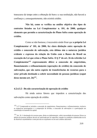 319
transcurso de tempo entre a obtenção do bem e a sua restituição, não haverá a
confiança e, consequentemente, não existirá crédito.
Não há, como se verifica na análise objetiva dos tipos de
contratos listados na Lei Complementar n. 101, de 2000, qualquer
elemento que permita a caracterização do Plano Safra como operação de
crédito.
Como se não bastasse, é necessário ainda frisar que a própria Lei
Complementar nº 101, de 2000, fez clara distinção entre operação de
crédito e concessão de subvenção, esta última sim a natureza jurídica
evidente e expressa da relação da União com o Banco do Brasil na
execução da Lei que criou o Plano Safra. O § 2º do art. 26 da referida Lei
Complementar152
expressamente difere a concessão de empréstimo,
financiamento e refinanciamento (operações de crédito) da concessão de
subvenções, que são outra espécie de transferências de recursos para o
setor privado destinado a cobrir necessidade de pessoas jurídicas (caput
desse mesmo art. 26)153
.
4.2.4.3.2 - Da não caracterização de operação de crédito
Há ainda outros fatores que impedem a caracterização das
subvenções como operação de crédito.
152
§ 2º Compreende-se incluída a concessão de empréstimos, financiamentos e refinanciamentos, inclusive
as respectivas prorrogações e a composição de dívidas, a concessão de subvenções e a participação em
constituição ou aumento de capital.
153
Art. 26. A destinação de recursos para, direta ou indiretamente, cobrir necessidades de pessoas físicas ou
déficits de pessoas jurídicas deverá ser autorizada por lei específica, atender às condições estabelecidas na lei
de diretrizes orçamentárias e estar prevista no orçamento ou em seus créditos adicionais.
 