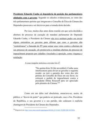 32
Presidente Eduardo Cunha só dependeria da posição dos parlamentares
alinhados com o governo. Segundo os cálculos evidenciavam, os votos dos
três parlamentares petistas que integravam o Conselho de Ética da Câmara dos
Deputados passavam a ser decisivos para a tomada desta decisão.
Por isso, muitos dias antes desta reunião em que seria decidida a
abertura do processo de cassação do mandato parlamentar do Deputado
Eduardo Cunha, o Presidente da Câmara não teve nenhum pudor em enviar
alguns emissários ao governo para afirmar que caso o governo não
“centralizasse” a bancada do PT para somar seus votos contra a abertura do
seu processo de cassação, ele promoveria a imediata abertura do processo de
impeachment proposto por cidadãos vinculados à oposição, como vingança e
retaliação.
A esse respeito noticiou a revista Isto É:
"Na quinta-feira 26 [de novembro], Cunha usou
interlocutores para enviar ao governo o seguinte
recado: ou terá a garantia dos votos dos três
petistas do Conselho de Ética em seu favor, ou
colocará o pedido de impeachment contra a
presidente Dilma Rousseff para ser apreciado
pelo plenário da Câmara."26
Como em um édito real absolutista, anunciava-se, assim, de
público, o “desvio de poder” que poderia ser praticado, caso a Sra. Presidenta
da República, o seu governo e o seu partido, não cedessem à explícita
chantagem do Presidente da Câmara dos Deputados.
26
Disponível em: http://www.istoe.com.br/reportagens/441644_O+VALE+TUDO+DE+CUNHA.
 
