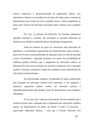 322
torna-se impossível a operacionalização de pagamentos diários. Isso
claramente evidencia a necessidade de um lapso de tempo entre o contrato de
financiamento que o banco faz com o produtor rural e o efetivo pagamento ao
banco pelo Tesouro da subvenção decorrente deste contrato com o produtor
rural.
Por isso, as portarias do Ministério da Fazenda estabelecem
apuração semestral e, portanto, não procedem as acusação deduzidas na
denúncia com relação à estipulação dessa metodologia de pagamento.
Além da ausência de prazo de vencimento para efetivação do
pagamento, a característica regulamentar dos financiamentos rurais (custeio -
prazo até 24 meses com possibilidade de reposição única ao final de principal
e juros; investimento - reposição semestral e/ou anual com possibilidade de
carência) poderia justificar que o pagamento da subvenção relativa ao
diferencial de taxas fosse realizado em momento compatível com a reposição
(capital e encargos contratuais) exigida dos produtores rurais (beneficiário da
subvenção) no financiamento.
Em determinadas situações, considerando as regras estabelecidas
para apuração da subvenção (mensal e/ou semestral), a sua exigência e
respectivo pagamento podem ocorrer em momento anterior à
liquidação/amortização pelo produtor rural do financiamento com condições
subsidiadas.
Vê-se, pois, que o equívoco da acusação está em considerar que a
fixação de prazo após a apuração para o pagamento das subvenções significa
espécie de financiamento do Banco do Brasil à União. O raciocínio –
equivocado, importante destacar – seria que o Tesouro Nacional teria
 