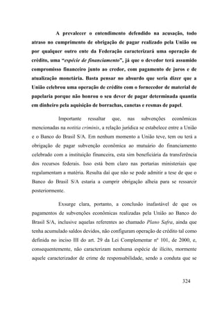 324
A prevalecer o entendimento defendido na acusação, todo
atraso no cumprimento de obrigação de pagar realizado pela União ou
por qualquer outro ente da Federação caracterizará uma operação de
crédito, uma “espécie de financiamento”, já que o devedor terá assumido
compromisso financeiro junto ao credor, com pagamento de juros e de
atualização monetária. Basta pensar no absurdo que seria dizer que a
União celebrou uma operação de crédito com o fornecedor de material de
papelaria porque não honrou o seu dever de pagar determinada quantia
em dinheiro pela aquisição de borrachas, canetas e resmas de papel.
Importante ressaltar que, nas subvenções econômicas
mencionadas na notitia criminis, a relação jurídica se estabelece entre a União
e o Banco do Brasil S/A. Em nenhum momento a União teve, tem ou terá a
obrigação de pagar subvenção econômica ao mutuário do financiamento
celebrado com a instituição financeira, esta sim beneficiária da transferência
dos recursos federais. Isso está bem claro nas portarias ministeriais que
regulamentam a matéria. Resulta daí que não se pode admitir a tese de que o
Banco do Brasil S/A estaria a cumprir obrigação alheia para se ressarcir
posteriormente.
Exsurge clara, portanto, a conclusão inafastável de que os
pagamentos de subvenções econômicas realizadas pela União ao Banco do
Brasil S/A, inclusive aquelas referentes ao chamado Plano Safra, ainda que
tenha acumulado saldos devidos, não configuram operação de crédito tal como
definida no inciso III do art. 29 da Lei Complementar nº 101, de 2000, e,
consequentemente, não caracterizam nenhuma espécie de ilícito, mormente
aquele caracterizador de crime de responsabilidade, sendo a conduta que se
 