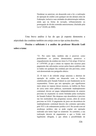 326
9)ordenar ou autorizar, em desacordo com a lei, a realização
de operação de crédito com qualquer um dos demais entes da
Federação, inclusive suas entidades da administração indireta,
ainda que na forma de novação, refinanciamento ou
postergação de dívida contraída anteriormente; (Incluído pela
Lei nº 10.028, de 2000).
Uma breve análise à luz do que já exposto demonstra a
atipicidade das condutas também em cotejo com os tipo acima descritos.
Precisa e suficiente é a análise do professor Ricardo Lodi
sobre o tema:
“21. Por outro lado, também não é possível, como
pretenderam os juristas denunciantes, promover o
enquadramento da conduta nos itens 6 a 9 do artigo 10 da Lei
nº 1.079/505, já que o atraso no repasse dos recursos para
pagamento das subvenções sociais pelos bancos públicos não
se traduz em qualquer das condutas por eles previstas, como
será demonstrado nos parágrafos abaixo.
22. O item 6 do referido artigo sanciona a abertura de
operação de crédito em desacordo com os limites
estabelecidos pelo Senado Federal ou sem fundamento na lei
orçamentária. Vimos que tais operações, por significarem
mero atraso no repasse desses recursos, no âmbito do fluxo
de caixa entre entes públicos, acarretando inadimplemento
contratual, devem ser pagas independentemente de estarem
previstas no orçamento ou serem limitadas pelas resoluções
do Senado Federal. São despesas cujo desembolso é previsto
nas leis instituidoras dos programas sociais, além de serem
previstas na LOA. O pagamento de juros em decorrência do
inadimplemento contratual decorre dos contratos aprovados
pelo TCU e do ordenamento jurídico civil. De acordo com tal
arcabouço jurídico, não se pode cogitar em operação
realizada sem lastro legal ou senatorial. Ao contrário, a sua
realização decorre de pagamentos a que a União está
legalmente obrigada, o que afasta a possibilidade de
 