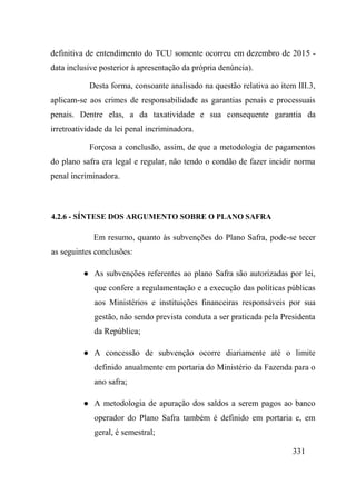 331
definitiva de entendimento do TCU somente ocorreu em dezembro de 2015 -
data inclusive posterior à apresentação da própria denúncia).
Desta forma, consoante analisado na questão relativa ao item III.3,
aplicam-se aos crimes de responsabilidade as garantias penais e processuais
penais. Dentre elas, a da taxatividade e sua consequente garantia da
irretroatividade da lei penal incriminadora.
Forçosa a conclusão, assim, de que a metodologia de pagamentos
do plano safra era legal e regular, não tendo o condão de fazer incidir norma
penal incriminadora.
4.2.6 - SÍNTESE DOS ARGUMENTO SOBRE O PLANO SAFRA
Em resumo, quanto às subvenções do Plano Safra, pode-se tecer
as seguintes conclusões:
● As subvenções referentes ao plano Safra são autorizadas por lei,
que confere a regulamentação e a execução das políticas públicas
aos Ministérios e instituições financeiras responsáveis por sua
gestão, não sendo prevista conduta a ser praticada pela Presidenta
da República;
● A concessão de subvenção ocorre diariamente até o limite
definido anualmente em portaria do Ministério da Fazenda para o
ano safra;
● A metodologia de apuração dos saldos a serem pagos ao banco
operador do Plano Safra também é definido em portaria e, em
geral, é semestral;
 