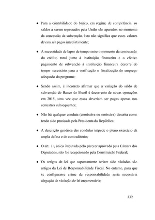 332
● Para a contabilidade do banco, em regime de competência, os
saldos a serem repassados pela União são apurados no momento
da concessão da subvenção. Isto não significa que esses valores
devam ser pagos imediatamente;
● A necessidade de lapso de tempo entre o momento da contratação
do crédito rural junto à instituição financeira e o efetivo
pagamento de subvenção à instituição financeira decorre do
tempo necessário para a verificação e fiscalização do emprego
adequado do programa;
● Sendo assim, é incorreto afirmar que a variação do saldo de
subvenção do Banco do Brasil é decorrente de novas operações
em 2015, uma vez que essas deveriam ser pagas apenas nos
semestres subsequentes;
● Não há qualquer conduta (comissiva ou omissiva) descrita como
tendo sido praticada pela Presidenta da República;
● A descrição genérica das condutas impede o pleno exercício da
ampla defesa e do contraditório;
● O art. 11, único imputado pelo parecer aprovado pela Câmara dos
Deputados, não foi recepcionado pela Constituição Federal;
● Os artigos de lei que supostamente teriam sido violados são
artigos da Lei de Responsabilidade Fiscal. No entanto, para que
se configurasse crime de responsabilidade seria necessária
alegação de violação de lei orçamentária;
 