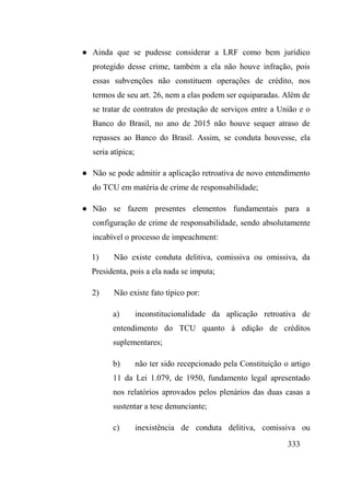333
● Ainda que se pudesse considerar a LRF como bem jurídico
protegido desse crime, também a ela não houve infração, pois
essas subvenções não constituem operações de crédito, nos
termos de seu art. 26, nem a elas podem ser equiparadas. Além de
se tratar de contratos de prestação de serviços entre a União e o
Banco do Brasil, no ano de 2015 não houve sequer atraso de
repasses ao Banco do Brasil. Assim, se conduta houvesse, ela
seria atípica;
● Não se pode admitir a aplicação retroativa de novo entendimento
do TCU em matéria de crime de responsabilidade;
● Não se fazem presentes elementos fundamentais para a
configuração de crime de responsabilidade, sendo absolutamente
incabível o processo de impeachment:
1) Não existe conduta delitiva, comissiva ou omissiva, da
Presidenta, pois a ela nada se imputa;
2) Não existe fato típico por:
a) inconstitucionalidade da aplicação retroativa de
entendimento do TCU quanto à edição de créditos
suplementares;
b) não ter sido recepcionado pela Constituição o artigo
11 da Lei 1.079, de 1950, fundamento legal apresentado
nos relatórios aprovados pelos plenários das duas casas a
sustentar a tese denunciante;
c) inexistência de conduta delitiva, comissiva ou
 
