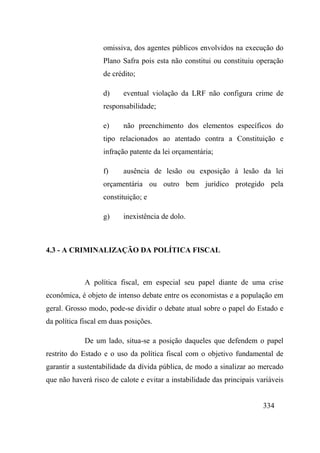 334
omissiva, dos agentes públicos envolvidos na execução do
Plano Safra pois esta não constitui ou constituiu operação
de crédito;
d) eventual violação da LRF não configura crime de
responsabilidade;
e) não preenchimento dos elementos específicos do
tipo relacionados ao atentado contra a Constituição e
infração patente da lei orçamentária;
f) ausência de lesão ou exposição à lesão da lei
orçamentária ou outro bem jurídico protegido pela
constituição; e
g) inexistência de dolo.
4.3 - A CRIMINALIZAÇÃO DA POLÍTICA FISCAL
A política fiscal, em especial seu papel diante de uma crise
econômica, é objeto de intenso debate entre os economistas e a população em
geral. Grosso modo, pode-se dividir o debate atual sobre o papel do Estado e
da política fiscal em duas posições.
De um lado, situa-se a posição daqueles que defendem o papel
restrito do Estado e o uso da política fiscal com o objetivo fundamental de
garantir a sustentabilidade da dívida pública, de modo a sinalizar ao mercado
que não haverá risco de calote e evitar a instabilidade das principais variáveis
 