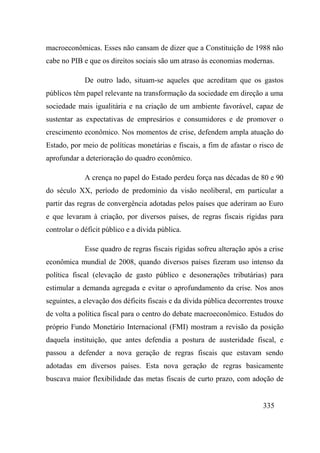 335
macroeconômicas. Esses não cansam de dizer que a Constituição de 1988 não
cabe no PIB e que os direitos sociais são um atraso às economias modernas.
De outro lado, situam-se aqueles que acreditam que os gastos
públicos têm papel relevante na transformação da sociedade em direção a uma
sociedade mais igualitária e na criação de um ambiente favorável, capaz de
sustentar as expectativas de empresários e consumidores e de promover o
crescimento econômico. Nos momentos de crise, defendem ampla atuação do
Estado, por meio de políticas monetárias e fiscais, a fim de afastar o risco de
aprofundar a deterioração do quadro econômico.
A crença no papel do Estado perdeu força nas décadas de 80 e 90
do século XX, período de predomínio da visão neoliberal, em particular a
partir das regras de convergência adotadas pelos países que aderiram ao Euro
e que levaram à criação, por diversos países, de regras fiscais rígidas para
controlar o déficit público e a dívida pública.
Esse quadro de regras fiscais rígidas sofreu alteração após a crise
econômica mundial de 2008, quando diversos países fizeram uso intenso da
política fiscal (elevação de gasto público e desonerações tributárias) para
estimular a demanda agregada e evitar o aprofundamento da crise. Nos anos
seguintes, a elevação dos déficits fiscais e da dívida pública decorrentes trouxe
de volta a política fiscal para o centro do debate macroeconômico. Estudos do
próprio Fundo Monetário Internacional (FMI) mostram a revisão da posição
daquela instituição, que antes defendia a postura de austeridade fiscal, e
passou a defender a nova geração de regras fiscais que estavam sendo
adotadas em diversos países. Esta nova geração de regras basicamente
buscava maior flexibilidade das metas fiscais de curto prazo, com adoção de
 