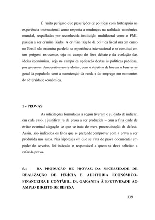 339
É muito perigoso que prescrições de políticas com forte apoio na
experiência internacional como resposta a mudanças na realidade econômica
mundial, respaldadas por reconhecida instituição multilateral como o FMI,
passem a ser criminalizadas. A criminalização da política fiscal ora em curso
no Brasil não encontra paralelo na experiência internacional e se constitui em
um perigoso retrocesso, seja no campo do livre debate e da evolução das
ideias econômicas, seja no campo da aplicação destas às políticas públicas,
por governos democraticamente eleitos, com o objetivo de buscar o bem-estar
geral da população com a manutenção da renda e do emprego em momentos
de adversidade econômica.
5 - PROVAS
As solicitações formuladas a seguir tiveram o cuidado de indicar,
em cada caso, a justificativa da prova a ser produzida – com a finalidade de
evitar eventual alegação de que se trata de mera procrastinação da defesa.
Assim, são indicados os fatos que se pretende comprovar com a prova a ser
produzida nos autos. Nas hipóteses em que se trata de prova documental em
poder de terceiro, foi indicado o responsável a quem se deve solicitar a
referida prova.
5.1 - DA PRODUÇÃO DE PROVAS. DA NECESSIDADE DE
REALIZAÇÃO DE PERÍCIA E AUDITORIA ECONÔMICO-
FINANCEIRA E CONTÁBIL. DA GARANTIA À EFETIVIDADE AO
AMPLO DIREITO DE DEFESA
 