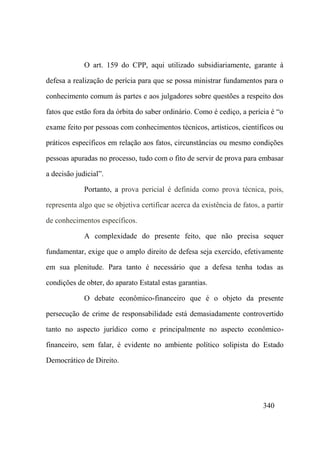 340
O art. 159 do CPP, aqui utilizado subsidiariamente, garante à
defesa a realização de perícia para que se possa ministrar fundamentos para o
conhecimento comum às partes e aos julgadores sobre questões a respeito dos
fatos que estão fora da órbita do saber ordinário. Como é cediço, a perícia é “o
exame feito por pessoas com conhecimentos técnicos, artísticos, científicos ou
práticos específicos em relação aos fatos, circunstâncias ou mesmo condições
pessoas apuradas no processo, tudo com o fito de servir de prova para embasar
a decisão judicial”.
Portanto, a prova pericial é definida como prova técnica, pois,
representa algo que se objetiva certificar acerca da existência de fatos, a partir
de conhecimentos específicos.
A complexidade do presente feito, que não precisa sequer
fundamentar, exige que o amplo direito de defesa seja exercido, efetivamente
em sua plenitude. Para tanto é necessário que a defesa tenha todas as
condições de obter, do aparato Estatal estas garantias.
O debate econômico-financeiro que é o objeto da presente
persecução de crime de responsabilidade está demasiadamente controvertido
tanto no aspecto jurídico como e principalmente no aspecto econômico-
financeiro, sem falar, é evidente no ambiente político solipista do Estado
Democrático de Direito.
 