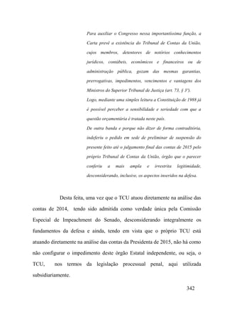 342
Para auxiliar o Congresso nessa importantíssima função, a
Carta prevê a existência do Tribunal de Contas da União,
cujos membros, detentores de notórios conhecimentos
jurídicos, contábeis, econômicos e financeiros ou de
administração pública, gozam das mesmas garantias,
prerrogativas, impedimentos, vencimentos e vantagens dos
Ministros do Superior Tribunal de Justiça (art. 73, § 3º).
Logo, mediante uma simples leitura a Constituição de 1988 já
é possível perceber a sensibilidade e seriedade com que a
questão orçamentária é tratada neste país.
De outra banda e porque não dizer de forma contraditória,
indeferiu o pedido em sede de preliminar de suspensão do
presente feito até o julgamento final das contas de 2015 pelo
próprio Tribunal de Contas da União, órgão que o parecer
conferiu a mais ampla e irrestrita legitimidade,
desconsiderando, inclusive, os aspectos inseridos na defesa.
Desta feita, uma vez que o TCU atuou diretamente na análise das
contas de 2014, tendo sido admitida como verdade única pela Comissão
Especial de Impeachment do Senado, desconsiderando integralmente os
fundamentos da defesa e ainda, tendo em vista que o próprio TCU está
atuando diretamente na análise das contas da Presidenta de 2015, não há como
não configurar o impedimento deste órgão Estatal independente, ou seja, o
TCU, nos termos da legislação processual penal, aqui utilizada
subsidiariamente.
 