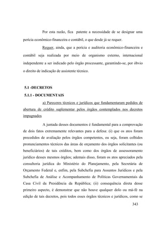 343
Por esta razão, fica patente a necessidade de se designar uma
perícia econômico-financeira e contábil, o que desde já se requer.
Requer, ainda, que a perícia e auditoria econômico-financeira e
contábil seja realizada por meio de organismo externo, internacional
independente a ser indicado pelo órgão processante, garantindo-se, por óbvio
o direito de indicação de assistente técnico.
5.1 -DECRETOS
5.1.1 - DOCUMENTAIS
a) Pareceres técnicos e jurídicos que fundamentaram pedidos de
abertura de crédito suplementar pelos órgãos contemplados nos decretos
impugnados
A juntada desses documentos é fundamental para a comprovação
de dois fatos extremamente relevantes para a defesa: (i) que os atos foram
precedidos de avaliação pelos órgãos competentes, ou seja, foram colhidos
pronunciamentos técnicos das áreas de orçamento dos órgãos solicitantes (ou
beneficiários) de tais créditos, bem como dos órgãos de assessoramento
jurídico desses mesmos órgãos; ademais disso, foram os atos apreciados pela
consultoria jurídica do Ministério do Planejamento, pela Secretária de
Orçamento Federal e, enfim, pela Subchefia para Assuntos Jurídicos e pela
Subchefia de Análise e Acompanhamento de Políticas Governamentais da
Casa Civil da Presidência da República; (ii) consequência direta desse
primeiro aspecto, é demonstrar que não houve qualquer dolo ou má-fé na
edição de tais decretos, pois todos esses órgãos técnicos e jurídicos, como se
 