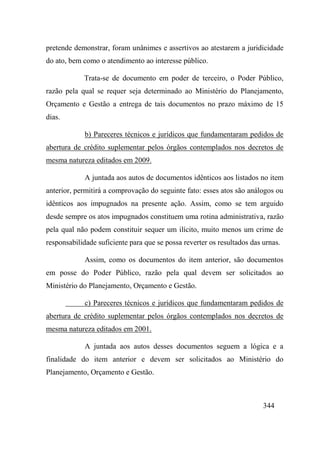 344
pretende demonstrar, foram unânimes e assertivos ao atestarem a juridicidade
do ato, bem como o atendimento ao interesse público.
Trata-se de documento em poder de terceiro, o Poder Público,
razão pela qual se requer seja determinado ao Ministério do Planejamento,
Orçamento e Gestão a entrega de tais documentos no prazo máximo de 15
dias.
b) Pareceres técnicos e jurídicos que fundamentaram pedidos de
abertura de crédito suplementar pelos órgãos contemplados nos decretos de
mesma natureza editados em 2009.
A juntada aos autos de documentos idênticos aos listados no item
anterior, permitirá a comprovação do seguinte fato: esses atos são análogos ou
idênticos aos impugnados na presente ação. Assim, como se tem arguido
desde sempre os atos impugnados constituem uma rotina administrativa, razão
pela qual não podem constituir sequer um ilícito, muito menos um crime de
responsabilidade suficiente para que se possa reverter os resultados das urnas.
Assim, como os documentos do item anterior, são documentos
em posse do Poder Público, razão pela qual devem ser solicitados ao
Ministério do Planejamento, Orçamento e Gestão.
c) Pareceres técnicos e jurídicos que fundamentaram pedidos de
abertura de crédito suplementar pelos órgãos contemplados nos decretos de
mesma natureza editados em 2001.
A juntada aos autos desses documentos seguem a lógica e a
finalidade do item anterior e devem ser solicitados ao Ministério do
Planejamento, Orçamento e Gestão.
 