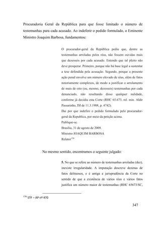 347
Procuradoria Geral da República para que fosse limitado o número de
testemunhas para cada acusado. Ao indeferir o pedido formulado, o Eminente
Ministro Joaquim Barbosa, fundamentou:
O procurador-geral da República pediu que, dentre as
testemunhas arroladas pelos réus, não fossem ouvidas mais
que dezesseis por cada acusado. Entendo que tal pleito não
deve prosperar. Primeiro, porque não há base legal a sustentar
a tese defendida pela acusação. Segundo, porque a presente
ação penal envolve um número elevado de réus, além de fatos
notoriamente complexos, de modo a justificar o arrolamento
de mais de oito (ou, mesmo, dezesseis) testemunhas por cada
denunciado, não resultando disso qualquer nulidade,
conforme já decidiu esta Corte (RHC 65.673, rel. min. Aldir
Passarinho, DJ de 11.3.1988, p. 4742).
Dai por que indefiro o pedido formulado pelo procurador-
geral da Republica, por meio da petição acima.
Publique-se.
Brasília, 31 de agosto de 2009.
Ministro JOAQUIM BARBOSA
Relator156
No mesmo sentido, encontramos o seguinte julgado:
5. No que se refere ao número de testemunhas arroladas (dez),
inexiste irregularidade. A imputaç ão descreve dezenas de
fatos delituosos, e é antiga a jurisprudê ncia da Corte no
sentido de que a existê ncia de vários réus e vários fatos
justifica um número maior de testemunhas (RHC 65673/SC,
156
STF – AP nº 470
 