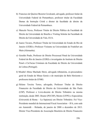 356
b) Francisco de Queiroz Bezerra Cavalcanti, advogado, professor titular da
Universidade Federal de Pernambuco, professor titular da Faculdade
Damas da Instrução Cristã e diretor da faculdade de direito da
Universidade Federal de Pernambuco.
c) Marcelo Neves, Professor Titular de Direito Público da Faculdade de
Direito da Universidade de Brasília e Visiting Scholar da Faculdade de
Direito da Universidade de Yale, EUA.
d) Juarez Tavares, Professor Titular da Universidade do Estado do Rio de
Janeiro (UERJ) e Professor Visitante na Universidade de Frankfurt am
Main (Alemanha).
e) Geraldo Prado, Professor de Direito Processual Penal da Universidade
Federal do Rio de Janeiro (UERJ) e investigador do Instituto de Direito
Penal e Cie?ncias Criminais da Faculdade de Direito da Universidade
de Lisboa (Portugal).
f) Misabel Abreu Machado Derzi, advogada tributarista, ex-procuradora-
geral do Estado de Minas Gerais e do município de Belo Horizonte e
professora titular da UFMG.
g) Heleno Taveira Torres, advogado, Professor Titular de Direito
Financeiro da Faculdade de Direito da Universidade de São Paulo
(USP). Professor e Livre-docente de Direito Tributário na mesma
instituição, desde 2003. Doutor (PUCSP), Mestre (UFPE) e Especialista
(Università di Roma – La Sapienza) em Direito Tributário. Foi Vice-
Presidente mundial da Internacional Fiscal Association – IFA, com sede
em Amsterdã – Holanda, de janeiro de 2008 a dezembro de 2013.
Diretor Vice-Presidente da Associação Brasileira de Direito Financeiro
 