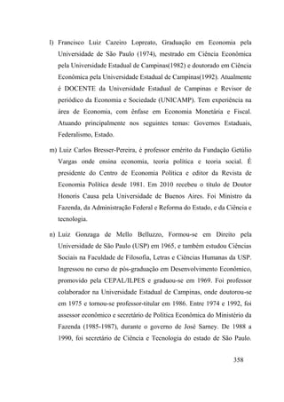 358
l) Francisco Luiz Cazeiro Lopreato, Graduação em Economia pela
Universidade de São Paulo (1974), mestrado em Ciência Econômica
pela Universidade Estadual de Campinas(1982) e doutorado em Ciência
Econômica pela Universidade Estadual de Campinas(1992). Atualmente
é DOCENTE da Universidade Estadual de Campinas e Revisor de
periódico da Economia e Sociedade (UNICAMP). Tem experiência na
área de Economia, com ênfase em Economia Monetária e Fiscal.
Atuando principalmente nos seguintes temas: Governos Estaduais,
Federalismo, Estado.
m) Luiz Carlos Bresser-Pereira, é professor emérito da Fundação Getúlio
Vargas onde ensina economia, teoria política e teoria social. É
presidente do Centro de Economia Política e editor da Revista de
Economia Política desde 1981. Em 2010 recebeu o título de Doutor
Honoris Causa pela Universidade de Buenos Aires. Foi Ministro da
Fazenda, da Administração Federal e Reforma do Estado, e da Ciência e
tecnologia.
n) Luiz Gonzaga de Mello Belluzzo, Formou-se em Direito pela
Universidade de São Paulo (USP) em 1965, e também estudou Ciências
Sociais na Faculdade de Filosofia, Letras e Ciências Humanas da USP.
Ingressou no curso de pós-graduação em Desenvolvimento Econômico,
promovido pela CEPAL/ILPES e graduou-se em 1969. Foi professor
colaborador na Universidade Estadual de Campinas, onde doutorou-se
em 1975 e tornou-se professor-titular em 1986. Entre 1974 e 1992, foi
assessor econômico e secretário de Política Econômica do Ministério da
Fazenda (1985-1987), durante o governo de José Sarney. De 1988 a
1990, foi secretário de Ciência e Tecnologia do estado de São Paulo.
 