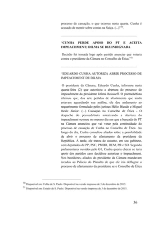 36
processo de cassação, o que ocorreu nesta quarta. Cunha é
acusado de mentir sobre contas na Suíça. (...)”30
.
..............................................................................................
“CUNHA PERDE APOIO DO PT E ACEITA
IMPEACHMENT; DILMA SE DIZ INDIGNADA
Decisão foi tomada logo após partido anunciar que votaria
contra o presidente da Câmara no Conselho de Ética.”31
..............................................................................................
“EDUARDO CUNHA AUTORIZA ABRIR PROCESSO DE
IMPEACHMENT DE DILMA
O presidente da Câmara, Eduardo Cunha, informou nesta
quarta-feira (2) que autorizou a abertura do processo de
impeachment da presidente Dilma Rousseff. O peemedebista
afirmou que, dos sete pedidos de afastamento que ainda
estavam aguardando sua análise, ele deu andamento ao
requerimento formulado pelos juristas Hélio Bicudo e Miguel
Reale Júnior. (...) Cassação no Conselho de Ética - O
despacho do peemedebista autorizando a abertura do
impeachment ocorreu no mesmo dia em que a bancada do PT
na Câmara anunciou que vai votar pela continuidade do
processo de cassação de Cunha no Conselho de Ética. Ao
longo do dia, Cunha consultou aliados sobre a possibilidade
de abrir o processo de afastamento da presidente da
República. À tarde, ele tratou do assunto, em seu gabinete,
com deputados de PP, PSC, PMDB, DEM, PR e SD. Segundo
parlamentares ouvidos pelo G1, Cunha queria checar se teria
apoio dos partidos caso decidisse autorizar o impeachment.
Nos bastidores, aliados do presidente da Câmara mandavam
recados ao Palácio do Planalto de que ele iria deflagrar o
processo de afastamento da presidente se o Conselho de Ética
30
Disponível em: Folha de S. Paulo. Disponível na versão impressa de 3 de dezembro de 2015.
31
Disponível em: Estado de S. Paulo. Disponível na versão impressa de 3 de dezembro de 2015.
 
