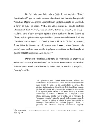 361
De fato, vivemos, hoje, sob a égide de um autêntico “Estado
Constitucional”, que em muito suplanta a feição estrita e limitada da expressão
“Estado de Direito”, ao menos nos moldes em que teoricamente foi concebida,
a partir do final do século XVIII, em vários países do mundo ocidental
(Rechtsstaat, État de Droit, Stato di Diritto, Estado de Derecho, ou a anglo-
saxônica “rule of law” que para alguns a ela se equivale). Se nos Estados de
Direito, todos – governantes e governados – devem estar submetidos à lei, nos
“Estados Constitucionais” ou “Estados Democráticos de Direito”, o elemento
democrático foi introduzido, não apenas para travar o poder (to check the
power), mas também para atender à própria necessidade de legitimação do
mesmo poder (to legitimize State power).158
Devem ser lembrados, a respeito da legitimação do exercício do
poder nos “Estados Constitucionais” ou “Estados Democráticos de Direito”,
os sempre bem postos ensinamentos do ilustre constitucionalista português J.J.
Gomes Canotilho:
“Se quisermos um Estado constitucional assente em
fundamentos não metafísicos, temos de distinguir claramente
duas coisas: (1) uma é a da legitimidade do direito, dos
direitos fundamentais e do processo de legislação no sistema
jurídico; (2) outra é a legitimidade de uma ordem de domínio
e da legitimação do exercício do poder político. O Estado
‘impolítico’ do Estado de Direito não dá resposta a esse
último problema: donde vem o poder. Só o princípio da
‘soberania popular’ segundo o qual ‘todo o poder vem do
povo’ assegura e garante o direito à igual participação na
formação democrática da vontade popular. Assim, o
princípio da soberania popular concretizado segundo
158
CANOTILHO, J.J. Gomes. Direito Constitucional e Teoria da Constituição. 7ª ed. Coimbra: Almedina,
2003. pág. 100.
 