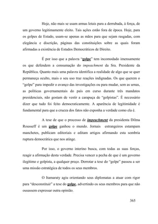 365
Hoje, não mais se usam armas letais para a derrubada, à força, de
um governo legitimamente eleito. Tais ações estão fora de época. Hoje, para
os golpes de Estado, usam-se apenas as mãos para que sejam rasgadas, com
elegância e discrição, páginas das constituições sobre as quais foram
afirmadas a existência de Estados Democráticos de Direito.
É por isso que a palavra “golpe” tem incomodado imensamente
os que defendem a consumação do impeachment da Sra. Presidente da
República. Quanto mais uma palavra identifica a realidade de algo que se quer
permaneça oculto, mais o seu uso traz reações indignadas. Os que querem o
“golpe” para impedir o avanço das investigações ou para mudar, sem as urnas,
as políticas governamentais do país em curso durante três mandatos
presidenciais, não gostam de vestir a carapuça de “golpistas”. É necessário
dizer que tudo foi feito democraticamente. A aparência de legitimidade é
fundamental para que a crueza dos fatos não exponha a verdade como ela é.
A tese de que o processo de impeachment da presidenta Dilma
Rousseff é um golpe ganhou o mundo. Jornais estrangeiros estampam
manchetes, publicam editoriais e editam artigos afirmando esta sombria
ruptura democrática que nos atinge.
Por isso, o governo interino busca, com todas as suas forças,
reagir a afirmação desta verdade. Precisa vencer a pecha de que é um governo
ilegítimo e golpista, a qualquer preço. Derrotar a tese do “golpe” passou a ser
uma missão estratégica de todos os seus membros.
O Itamaraty agiu orientando seus diplomatas a atuar com rigor
para “desconstituir” a tese do golpe, advertindo os seus membros para que não
ousassem expressar outra opinião.
 