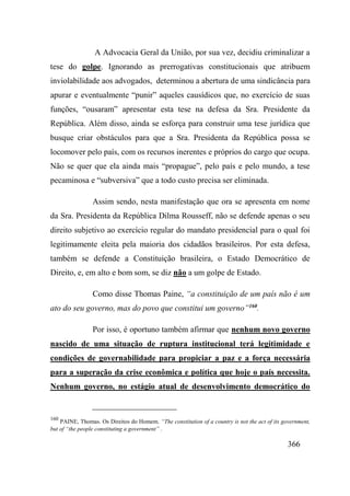 366
A Advocacia Geral da União, por sua vez, decidiu criminalizar a
tese do golpe. Ignorando as prerrogativas constitucionais que atribuem
inviolabilidade aos advogados, determinou a abertura de uma sindicância para
apurar e eventualmente “punir” aqueles causídicos que, no exercício de suas
funções, “ousaram” apresentar esta tese na defesa da Sra. Presidente da
República. Além disso, ainda se esforça para construir uma tese jurídica que
busque criar obstáculos para que a Sra. Presidenta da República possa se
locomover pelo país, com os recursos inerentes e próprios do cargo que ocupa.
Não se quer que ela ainda mais “propague”, pelo país e pelo mundo, a tese
pecaminosa e “subversiva” que a todo custo precisa ser eliminada.
Assim sendo, nesta manifestação que ora se apresenta em nome
da Sra. Presidenta da República Dilma Rousseff, não se defende apenas o seu
direito subjetivo ao exercício regular do mandato presidencial para o qual foi
legitimamente eleita pela maioria dos cidadãos brasileiros. Por esta defesa,
também se defende a Constituição brasileira, o Estado Democrático de
Direito, e, em alto e bom som, se diz não a um golpe de Estado.
Como disse Thomas Paine, “a constituição de um país não é um
ato do seu governo, mas do povo que constitui um governo”160
.
Por isso, é oportuno também afirmar que nenhum novo governo
nascido de uma situação de ruptura institucional terá legitimidade e
condições de governabilidade para propiciar a paz e a força necessária
para a superação da crise econômica e política que hoje o país necessita.
Nenhum governo, no estágio atual de desenvolvimento democrático do
160
PAINE, Thomas. Os Direitos do Homem. “The constitution of a country is not the act of its government,
but of “the people constituting a government” .
 