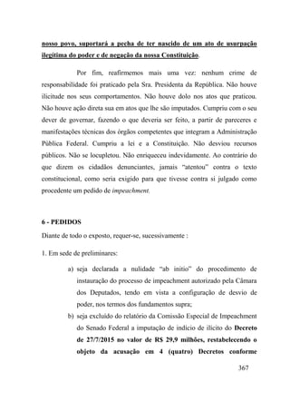 367
nosso povo, suportará a pecha de ter nascido de um ato de usurpação
ilegítima do poder e de negação da nossa Constituição.
Por fim, reafirmemos mais uma vez: nenhum crime de
responsabilidade foi praticado pela Sra. Presidenta da República. Não houve
ilicitude nos seus comportamentos. Não houve dolo nos atos que praticou.
Não houve ação direta sua em atos que lhe são imputados. Cumpriu com o seu
dever de governar, fazendo o que deveria ser feito, a partir de pareceres e
manifestações técnicas dos órgãos competentes que integram a Administração
Pública Federal. Cumpriu a lei e a Constituição. Não desviou recursos
públicos. Não se locupletou. Não enriqueceu indevidamente. Ao contrário do
que dizem os cidadãos denunciantes, jamais “atentou” contra o texto
constitucional, como seria exigido para que tivesse contra si julgado como
procedente um pedido de impeachment.
6 - PEDIDOS
Diante de todo o exposto, requer-se, sucessivamente :
1. Em sede de preliminares:
a) seja declarada a nulidade “ab initio” do procedimento de
instauração do processo de impeachment autorizado pela Câmara
dos Deputados, tendo em vista a configuração de desvio de
poder, nos termos dos fundamentos supra;
b) seja excluído do relatório da Comissão Especial de Impeachment
do Senado Federal a imputação de indício de ilícito do Decreto
de 27/7/2015 no valor de R$ 29,9 milhões, restabelecendo o
objeto da acusação em 4 (quatro) Decretos conforme
 