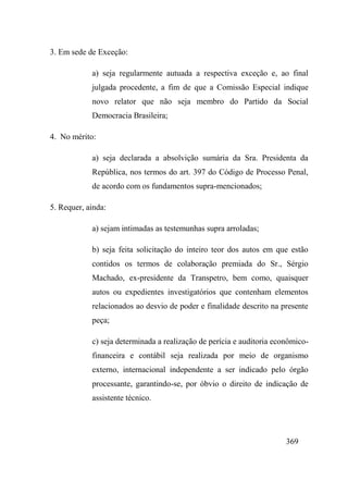 369
3. Em sede de Exceção:
a) seja regularmente autuada a respectiva exceção e, ao final
julgada procedente, a fim de que a Comissão Especial indique
novo relator que não seja membro do Partido da Social
Democracia Brasileira;
4. No mérito:
a) seja declarada a absolvição sumária da Sra. Presidenta da
República, nos termos do art. 397 do Código de Processo Penal,
de acordo com os fundamentos supra-mencionados;
5. Requer, ainda:
a) sejam intimadas as testemunhas supra arroladas;
b) seja feita solicitação do inteiro teor dos autos em que estão
contidos os termos de colaboração premiada do Sr., Sérgio
Machado, ex-presidente da Transpetro, bem como, quaisquer
autos ou expedientes investigatórios que contenham elementos
relacionados ao desvio de poder e finalidade descrito na presente
peça;
c) seja determinada a realização de perícia e auditoria econômico-
financeira e contábil seja realizada por meio de organismo
externo, internacional independente a ser indicado pelo órgão
processante, garantindo-se, por óbvio o direito de indicação de
assistente técnico.
 
