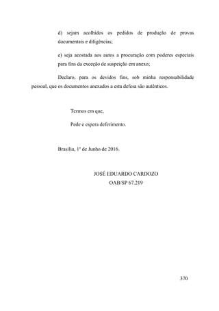 370
d) sejam acolhidos os pedidos de produção de provas
documentais e diligências;
e) seja acostada aos autos a procuração com poderes especiais
para fins da exceção de suspeição em anexo;
Declaro, para os devidos fins, sob minha responsabilidade
pessoal, que os documentos anexados a esta defesa são autênticos.
Termos em que,
Pede e espera deferimento.
Brasília, 1º de Junho de 2016.
JOSÉ EDUARDO CARDOZO
OAB/SP 67.219
 