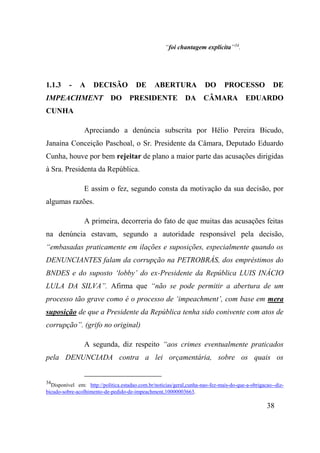 38
“foi chantagem explícita”34
.
1.1.3 - A DECISÃO DE ABERTURA DO PROCESSO DE
IMPEACHMENT DO PRESIDENTE DA CÂMARA EDUARDO
CUNHA
Apreciando a denúncia subscrita por Hélio Pereira Bicudo,
Janaina Conceição Paschoal, o Sr. Presidente da Câmara, Deputado Eduardo
Cunha, houve por bem rejeitar de plano a maior parte das acusações dirigidas
à Sra. Presidenta da República.
E assim o fez, segundo consta da motivação da sua decisão, por
algumas razões.
A primeira, decorreria do fato de que muitas das acusações feitas
na denúncia estavam, segundo a autoridade responsável pela decisão,
“embasadas praticamente em ilações e suposições, especialmente quando os
DENUNCIANTES falam da corrupção na PETROBRÁS, dos empréstimos do
BNDES e do suposto ‘lobby’ do ex-Presidente da República LUIS INÁCIO
LULA DA SILVA”. Afirma que “não se pode permitir a abertura de um
processo tão grave como é o processo de ‘impeachment’, com base em mera
suposição de que a Presidente da República tenha sido conivente com atos de
corrupção”. (grifo no original)
A segunda, diz respeito “aos crimes eventualmente praticados
pela DENUNCIADA contra a lei orçamentária, sobre os quais os
34
Disponível em: http://politica.estadao.com.br/noticias/geral,cunha-nao-fez-mais-do-que-a-obrigacao--diz-
bicudo-sobre-acolhimento-de-pedido-de-impeachment,10000003663.
 
