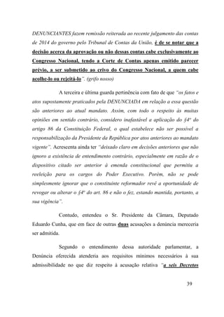 39
DENUNCIANTES fazem remissão reiterada ao recente julgamento das contas
de 2014 do governo pelo Tribunal de Contas da União, é de se notar que a
decisão acerca da aprovação ou não dessas contas cabe exclusivamente ao
Congresso Nacional, tendo a Corte de Contas apenas emitido parecer
prévio, a ser submetido ao crivo do Congresso Nacional, a quem cabe
acolhe-lo ou rejeitá-lo”. (grifo nosso)
A terceira e última guarda pertinência com fato de que “os fatos e
atos supostamente praticados pela DENUNCIADA em relação a essa questão
são anteriores ao atual mandato. Assim, com todo o respeito às muitas
opiniões em sentido contrário, considero inafastável a aplicação do §4o
do
artigo 86 da Constituição Federal, o qual estabelece não ser possível a
responsabilização da Presidente da República por atos anteriores ao mandato
vigente”. Acrescenta ainda ter “deixado claro em decisões anteriores que não
ignoro a existência de entendimento contrário, especialmente em razão de o
dispositivo citado ser anterior à emenda constitucional que permitiu a
reeleição para os cargos do Poder Executivo. Porém, não se pode
simplesmente ignorar que o constituinte reformador revê a oportunidade de
revogar ou alterar o §4o
do art. 86 e não o fez, estando mantida, portanto, a
sua vigência”.
Contudo, entendeu o Sr. Presidente da Câmara, Deputado
Eduardo Cunha, que em face de outras duas acusações a denúncia mereceria
ser admitida.
Segundo o entendimento dessa autoridade parlamentar, a
Denúncia oferecida atenderia aos requisitos mínimos necessários à sua
admissibilidade no que diz respeito à acusação relativa “a seis Decretos
 