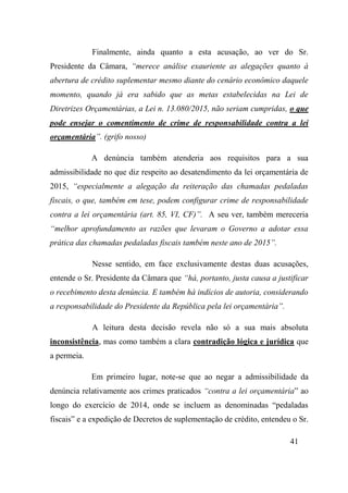 41
Finalmente, ainda quanto a esta acusação, ao ver do Sr.
Presidente da Câmara, “merece análise exauriente as alegações quanto à
abertura de crédito suplementar mesmo diante do cenário econômico daquele
momento, quando já era sabido que as metas estabelecidas na Lei de
Diretrizes Orçamentárias, a Lei n. 13.080/2015, não seriam cumpridas, o que
pode ensejar o comentimento de crime de responsabilidade contra a lei
orçamentária”. (grifo nosso)
A denúncia também atenderia aos requisitos para a sua
admissibilidade no que diz respeito ao desatendimento da lei orçamentária de
2015, “especialmente a alegação da reiteração das chamadas pedaladas
fiscais, o que, também em tese, podem configurar crime de responsabilidade
contra a lei orçamentária (art. 85, VI, CF)”. A seu ver, também mereceria
“melhor aprofundamento as razões que levaram o Governo a adotar essa
prática das chamadas pedaladas fiscais também neste ano de 2015”.
Nesse sentido, em face exclusivamente destas duas acusações,
entende o Sr. Presidente da Câmara que “há, portanto, justa causa a justificar
o recebimento desta denúncia. E também há indícios de autoria, considerando
a responsabilidade do Presidente da República pela lei orçamentária”.
A leitura desta decisão revela não só a sua mais absoluta
inconsistência, mas como também a clara contradição lógica e jurídica que
a permeia.
Em primeiro lugar, note-se que ao negar a admissibilidade da
denúncia relativamente aos crimes praticados “contra a lei orçamentária” ao
longo do exercício de 2014, onde se incluem as denominadas “pedaladas
fiscais” e a expedição de Decretos de suplementação de crédito, entendeu o Sr.
 