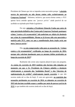 42
Presidente da Câmara que isto se impunha como necessário porque “a decisão
acerca da aprovação ou não dessas contas cabe exclusivamente ao
Congresso Nacional”. Salientou, inclusive, que acerca destas contas, o TCU
apenas havia emitido apenas um “parecer prévio” ainda passível de ser
acolhido ou rejeitado pelo Poder Legislativo.
Ou seja: entendeu o Presidente Eduardo Cunha que antes de
uma apreciação definitiva das Contas pelo Congresso Nacional, quaisquer
crimes “contra a lei orçamentária” não poderiam ser objeto de denúncia
por crime de responsabilidade. Mesmo se já tivesse sido esta apreciada a
matéria pelo TCU, uma vez que a manifestação deste órgão seria um
mero “parecer prévio”.
Ora, se esta compreensão valia para as acusações de “crimes
contra a lei orçamentária” verificados ao longo do exercício de 2014,
porque não valeriam igualmente para os mesmos delitos praticados ao
longo do exercício de 2015?
Realmente não existe uma resposta plausível para esta pergunta.
As contas do exercício de 2015 também não haviam sido julgadas no
momento em que o Sr. Presidente da Câmara admitiu a denúncia
relativamente a acusação das “pedaladas fiscais” e dos “decretos de
suplementação de crédito” relativamente àquele exercício (o que não
ocorreu ainda até os dias de hoje). E com um agravante: ao contrário das
acusações pertinentes ao exercício de 2014, as atinentes ao exercício de
2015 não haviam recebido sequer a análise por meio do parecer prévio do
TCU (o que também não ocorreu ainda até os dias de hoje).
 