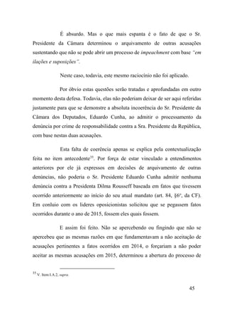 45
É absurdo. Mas o que mais espanta é o fato de que o Sr.
Presidente da Câmara determinou o arquivamento de outras acusações
sustentando que não se pode abrir um processo de impeachment com base “em
ilações e suposições”.
Neste caso, todavia, este mesmo raciocínio não foi aplicado.
Por óbvio estas questões serão tratadas e aprofundadas em outro
momento desta defesa. Todavia, elas não poderiam deixar de ser aqui referidas
justamente para que se demonstre a absoluta incoerência do Sr. Presidente da
Câmara dos Deputados, Eduardo Cunha, ao admitir o processamento da
denúncia por crime de responsabilidade contra a Sra. Presidente da República,
com base nestas duas acusações.
Esta falta de coerência apenas se explica pela contextualização
feita no item antecedente35
. Por força de estar vinculado a entendimentos
anteriores por ele já expressos em decisões de arquivamento de outras
denúncias, não poderia o Sr. Presidente Eduardo Cunha admitir nenhuma
denúncia contra a Presidenta Dilma Rousseff baseada em fatos que tivessem
ocorrido anteriormente ao início do seu atual mandato (art. 84, §6o
, da CF).
Em conluio com os lideres oposicionistas solicitou que se pegassem fatos
ocorridos durante o ano de 2015, fossem eles quais fossem.
E assim foi feito. Não se apercebendo ou fingindo que não se
apercebeu que as mesmas razões em que fundamentavam a não aceitação de
acusações pertinentes a fatos ocorridos em 2014, o forçariam a não poder
aceitar as mesmas acusações em 2015, determinou a abertura do processo de
35
V. Item I.A.2, supra.
 