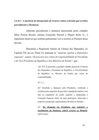47
1.1.4.1 - A ausência de interposição de recurso contra a decisão que recebeu
parcialmente a Denúncia
Admitida parcialmente a denúncia apresentada pelos cidadãos
Hélio Pereira Bicudo, Janaína Conceição Pascoal e Miguel Reale Jr., é
importante observar que nenhum parlamentar veio a recorrer ao Plenário dessa
decisão.
Determina o Regimento Interno da Câmara dos Deputados, no
Capítulo VII, do seu Título VI, dedicado às “matérias sujeitas a disposições
especiais”, acerca “do processo nos crimes de responsabilidade do Presidente
e do Vice-Presidente da República e dos Ministros de Estado”, que:
“art. 218. É permitido a qualquer cidadão denunciar à Câmara
dos Deputados o Presidente da República, o Vice-Presidente
da República ou Ministro de Estado por crime de
responsabilidade.
§1o
. (...)
§2o
. Recebida a denuncia pelo Presidente, verificada a
existência dos requisitos de que trata o parágrafo anterior, será
lida no expediente da sessão seguinte e despachada à
Comissão Especial eleita, da qual participem, observada a
respectiva proporção, representantes de todos os Partidos.
§3o
. Do despacho do Presidente que indeferir o
recebimento da denúncia, caberá recurso ao Plenário.
(grifo nosso)
 