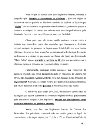 48
Note-se que, de acordo com este Regimento Interno, somente o
despacho que “indeferir o recebimento da denúncia”, pode ser objeto de
recurso em que se pleiteie ao Plenário a revisão da decisão. A decisão que
“defere” este recebimento se apresenta como irrecorrível, justamente porque a
denúncia será objeto de exame, em todos os seus aspectos preliminares, pela
Comissão Especial criada especificamente com esta finalidade.
Claro, pois, que não tendo havido nenhum recurso contra a
decisão que desacolheu parte das acusações que formavam a denúncia
original, o objeto do processo de impeachment foi definido nos seus limites
objetivos. Somente as duas acusações (os seis decretos de abertura de crédito
suplementar e o atraso no pagamento ao Banco do Brasil do denominado
“Plano Safra”, apenas durante o exercício de 2015) é que passaram a ser o
objeto de denúncia por crime de responsabilidade em curso.
Naturalmente, quaisquer outras acusações que constavam da
denúncia original e que foram desacolhidas pelo Sr. Presidente da Câmara, por
óbvio, não poderiam e jamais poderão vir a ser tratadas neste processo de
impeachment. Não tendo ocorrido recurso por parte de nenhum parlamentar,
por óbvio, passaram a ter como preclusa a possibilidade do seu exame.
O mesmo se pode dizer, ipso facto, de quaisquer outros fatos ou
acusações que sequer constaram da denúncia original recebida parcialmente
pela presidência daquela Casa legislativa. Devem ser considerados como
elementos estranhos ao presente processo.
Assim, por força do Regimento Interno da Câmara dos
Deputados, dos princípios constitucionais do devido processo legal, do
contraditório e da ampla defesa (art. 5o
, LIV e LV, da Constituição Federal)
 