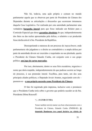 51
Não foi, todavia, uma ação própria e comum no mundo
parlamentar aquela que se observou por parte do Presidente da Câmara dos
Deputados durante as articulações e discussões que ocorreram intramuros
daquela Casa Legislativa. Foi realizada por esta autoridade parlamentar uma
verdadeira barganha imoral para que fosse indicado um Relator para a
Comissão Especial que desse garantias absolutas de que, independentemente
dos fatos ou das razões apresentadas pela defesa, o relatório a ser produzido
fosse desfavorável à Sra. Presidente da República.
Desrespeitando a natureza de um processo de impeachment, onde
parlamentares são julgadores e o direito ao contraditório e a ampla defesa por
parte da autoridade devem ser exercidos e respeitados na sua plenitude, queria
o Presidente da Câmara Eduardo Cunha, em conjunto com o seu grupo
político, um jogo de cartas marcadas.
Por isso, abertamente, dentre os seus fieis escudeiros, negociou o
nome que daria respaldo, independentemente do que pudesse ocorrer ao longo
do processo, à sua pretensão imoral. Escolheu, para tanto, um dos seus
principais aliados políticos, o Deputado Jovair Arantes, negociando com ele –
pasmem-se – a sua própria sucessão como Presidente da Câmara.
O fato foi registrado pela imprensa, inclusive com o prenúncio
que o Presidente Cunha teria sobre o governo que poderia suceder ao da Sra.
Presidenta Dilma Rousseff:
“(...) FATOR CUNHA
Temer também terá de manter seu bom relacionamento com o
Presidente da Câmara, Eduardo Cunha (PMDB-RJ). O
deputado fluminense teve papel decisivo na vitória do
 