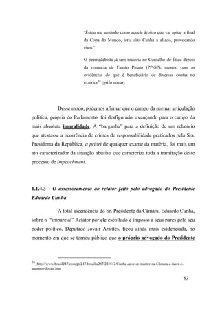 53
‘Estou me sentindo como aquele árbitro que vai apitar a final
da Copa do Mundo, teria dito Cunha a aliado, provocando
risos.’
O peemedebista já tem maioria no Conselho de Ética depois
da renúncia de Fausto Pinato (PP-SP), mesmo com as
evidências de que é beneficiário de diversas contas no
exterior38
(grifo nosso)
Desse modo, podemos afirmar que o campo da normal articulação
política, própria do Parlamento, foi desfigurado, avançando para o campo da
mais absoluta imoralidade. A “barganha” para a definição de um relatório
que atestasse a ocorrência de crimes de responsabilidade praticados pela Sra.
Presidenta da República, a priori de qualquer exame da matéria, foi mais um
ato caracterizador da situação abusiva que caracteriza toda a tramitação deste
processo de impeachment.
1.1.4.3 - O assessoramento ao relator feito pelo advogado do Presidente
Eduardo Cunha
A total ascendência do Sr. Presidente da Câmara, Eduardo Cunha,
sobre o “imparcial” Relator por ele escolhido e imposto a seus pares pelo seu
poder político, Deputado Jovair Arantes, ficou ainda mais evidenciada, no
momento em que se tornou público que o próprio advogado do Presidente
38
_http://www.brasil247.com/pt/247/brasilia247/225812/Cunha-deve-se-manter-na-Câmara-e-fazer-o-
sucessor-Jovair.htm
 
