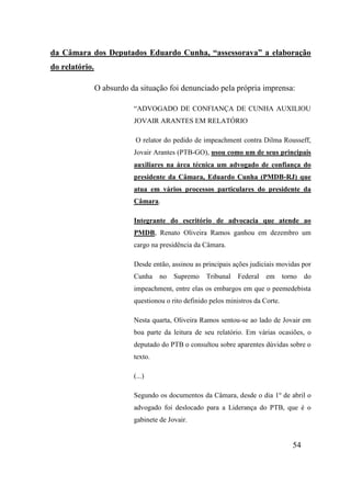 54
da Câmara dos Deputados Eduardo Cunha, “assessorava” a elaboração
do relatório.
O absurdo da situação foi denunciado pela própria imprensa:
“ADVOGADO DE CONFIANÇA DE CUNHA AUXILIOU
JOVAIR ARANTES EM RELATÓRIO
O relator do pedido de impeachment contra Dilma Rousseff,
Jovair Arantes (PTB-GO), usou como um de seus principais
auxiliares na área técnica um advogado de confiança do
presidente da Câmara, Eduardo Cunha (PMDB-RJ) que
atua em vários processos particulares do presidente da
Câmara.
Integrante do escritório de advocacia que atende ao
PMDB, Renato Oliveira Ramos ganhou em dezembro um
cargo na presidência da Câmara.
Desde então, assinou as principais ações judiciais movidas por
Cunha no Supremo Tribunal Federal em torno do
impeachment, entre elas os embargos em que o peemedebista
questionou o rito definido pelos ministros da Corte.
Nesta quarta, Oliveira Ramos sentou-se ao lado de Jovair em
boa parte da leitura de seu relatório. Em várias ocasiões, o
deputado do PTB o consultou sobre aparentes dúvidas sobre o
texto.
(...)
Segundo os documentos da Câmara, desde o dia 1o
de abril o
advogado foi deslocado para a Liderança do PTB, que é o
gabinete de Jovair.
 