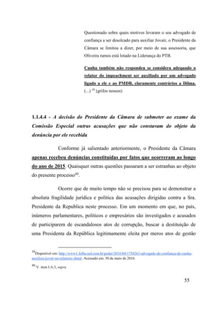 55
Questionado sobre quais motivos levaram o seu advogado de
confiança a ser desolcado para auxiliar Jovair, o Presidente da
Câmara se limitou a dizer, por meio de sua assessoria, que
Oliveira ramos está lotado na Liderança do PTB.
Cunha também não respondeu se considera adequado o
relator do impeachment ser auxiliado por um advogado
ligado a ele e ao PMDB, claramente contrários a Dilma.
(...) 39
(grifos nossos)
1.1.4.4 - A decisão do Presidente da Câmara de submeter ao exame da
Comissão Especial outras acusações que não constavam do objeto da
denúncia por ele recebida
Conforme já salientado anteriormente, o Presidente da Câmara
apenas recebeu denúncias constituídas por fatos que ocorreram ao longo
do ano de 2015. Quaisquer outras questões passaram a ser estranhas ao objeto
do presente processo40
.
Ocorre que de muito tempo não se precisou para se demonstrar a
absoluta fragilidade jurídica e política das acusações dirigidas contra a Sra.
Presidente da Republica neste processo. Em um momento em que, no país,
inúmeros parlamentares, políticos e empresários são investigados e acusados
de participarem de escandalosos atos de corrupção, buscar a destituição de
uma Presidenta da República legitimamente eleita por meros atos de gestão
39
Disponível em: http://www1.folha.uol.com.br/poder/2016/04/1758263-advogado-de-confianca-de-cunha-
auxiliou-jovair-no-relatorio.shtml. Acessado em: 30 de maio de 2016.
40
V. item I.A.3, supra.
 