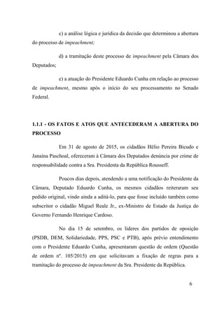 6
c) a análise lógica e jurídica da decisão que determinou a abertura
do processo de impeachment;
d) a tramitação deste processo de impeachment pela Câmara dos
Deputados;
e) a atuação do Presidente Eduardo Cunha em relação ao processo
de impeachment, mesmo após o início do seu processamento no Senado
Federal.
1.1.1 - OS FATOS E ATOS QUE ANTECEDERAM A ABERTURA DO
PROCESSO
Em 31 de agosto de 2015, os cidadãos Hélio Pereira Bicudo e
Janaína Paschoal, ofereceram à Câmara dos Deputados denúncia por crime de
responsabilidade contra a Sra. Presidenta da República Rousseff.
Poucos dias depois, atendendo a uma notificação do Presidente da
Câmara, Deputado Eduardo Cunha, os mesmos cidadãos reiteraram seu
pedido original, vindo ainda a aditá-lo, para que fosse incluído também como
subscritor o cidadão Miguel Reale Jr., ex-Ministro de Estado da Justiça do
Governo Fernando Henrique Cardoso.
No dia 15 de setembro, os líderes dos partidos de oposição
(PSDB, DEM, Solidariedade, PPS, PSC e PTB), após prévio entendimento
com o Presidente Eduardo Cunha, apresentaram questão de ordem (Questão
de ordem nº. 105/2015) em que solicitavam a fixação de regras para a
tramitação do processo de impeachment da Sra. Presidente da República.
 