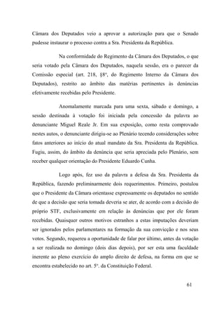 61
Câmara dos Deputados veio a aprovar a autorização para que o Senado
pudesse instaurar o processo contra a Sra. Presidenta da República.
Na conformidade do Regimento da Câmara dos Deputados, o que
seria votado pela Câmara dos Deputados, naquela sessão, era o parecer da
Comissão especial (art. 218, §8o
, do Regimento Interno da Câmara dos
Deputados), restrito ao âmbito das matérias pertinentes às denúncias
efetivamente recebidas pelo Presidente.
Anomalamente marcada para uma sexta, sábado e domingo, a
sessão destinada à votação foi iniciada pela concessão da palavra ao
denunciante Miguel Reale Jr. Em sua exposição, como resta comprovado
nestes autos, o denunciante dirigiu-se ao Plenário tecendo considerações sobre
fatos anteriores ao início do atual mandato da Sra. Presidenta da República.
Fugiu, assim, do âmbito da denúncia que seria apreciada pelo Plenário, sem
receber qualquer orientação do Presidente Eduardo Cunha.
Logo após, fez uso da palavra a defesa da Sra. Presidenta da
República, fazendo preliminarmente dois requerimentos. Primeiro, postulou
que o Presidente da Câmara orientasse expressamente os deputados no sentido
de que a decisão que seria tomada deveria se ater, de acordo com a decisão do
próprio STF, exclusivamente em relação às denúncias que por ele foram
recebidas. Quaisquer outros motivos estranhos a estas imputações deveriam
ser ignorados pelos parlamentares na formação da sua convicção e nos seus
votos. Segundo, requereu a oportunidade de falar por último, antes da votação
a ser realizada no domingo (dois dias depois), por ser esta uma faculdade
inerente ao pleno exercício do amplo direito de defesa, na forma em que se
encontra estabelecido no art. 5o
. da Constituição Federal.
 