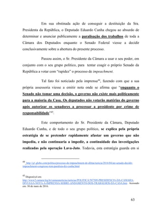 63
Em sua obstinada ação de conseguir a destituição da Sra.
Presidenta da República, o Deputado Eduardo Cunha chegou ao absurdo de
determinar e anunciar publicamente a paralisação dos trabalhos de toda a
Câmara dos Deputados enquanto o Senado Federal viesse a decidir
conclusivamente sobre a abertura do presente processo.
Passou assim, o Sr. Presidente da Câmara a usar o seu poder, em
conjunto com o seu grupo político, para tentar coagir o próprio Senado da
República a votar com “rapidez” o processo de impeachment.
Tal fato foi noticiado pela imprensa44
, fazendo com que a sua
própria assessoria viesse a emitir nota onde se afirma que “enquanto o
Senado não tomar uma decisão, o governo não existe mais politicamente
para a maioria da Casa. Os deputados não votarão matérias do governo
após autorizar os senadores a processar a presidente por crime de
responsabilidade”45
.
Este comportamento do Sr. Presidente da Câmara, Deputado
Eduardo Cunha, e de todo o seu grupo político, se explica pela própria
estratégia de se pretender rapidamente afastar um governo que não
impediu, e não continuaria a impedir, a continuidade das investigações
realizadas pela operação Lava-Jato. Todavia, esta estratégia guarda em si
44
_http://g1.globo.com/politica/processo-de-impeachment-de-dilma/noticia/2016/04/ate-senado-decidir-
impeachment-congresso-tem-paralisia-diz-cunha.html
45
Disponível em:
http://www2.camara.leg.br/camaranoticias/noticias/POLITICA/507509-PRESIDENCIA-DA-CAMARA-
DIVULGA-NOTA-A-IMPRENSA-SOBRE-ANDAMENTO-DOS-TRABALHOS-DA-CASA.htm Acessado
em: 30 de maio de 2016.
 
