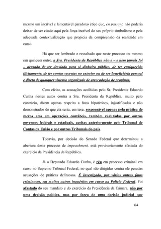 64
mesmo um incrível e lamentável paradoxo ético que, en passant, não poderia
deixar de ser citado aqui pela força incrível do seu próprio simbolismo e pela
adequada contextualização que propicia da compreensão da realidade em
curso.
Há que ser lembrado e ressaltado que neste processo ou mesmo
em qualquer outro, a Sra. Presidenta da República não é – e nem jamais foi
– acusada de ter desviado para si dinheiro público, de ter enriquecido
ilicitamente, de ter contas secretas no exterior ou de ser beneficiária pessoal
e direta de qualquer sistema organizado de arrecadação de propinas.
Com efeito, as acusações acolhidas pelo Sr. Presidente Eduardo
Cunha nestes autos contra a Sra. Presidenta da República, muito pelo
contrário, dizem apenas respeito a fatos hipotéticos, injustificados e não
demonstrados de que ela seria, em tese, responsável apenas pela prática de
meros atos em operações contábeis, também realizadas por outros
governos federais e estaduais, aceitas anteriormente pelo Tribunal de
Contas da União e por outros Tribunais do país.
Todavia, por decisão do Senado Federal que determinou a
abertura deste processo de impeachment, está provisoriamente afastada do
exercício da Presidência da República.
Já o Deputado Eduardo Cunha, é réu em processo criminal em
curso no Supremo Tribunal Federal, no qual são dirigidas contra ele pesadas
acusações de práticas delituosas. É investigado, por vários outros fatos
criminosos, em muitos outros inquéritos em curso na Polícia Federal. Foi
afastado do seu mandato e do exercício da Presidência da Câmara, não por
uma decisão política, mas por força de uma decisão judicial que
 