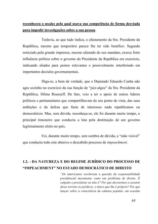 65
reconheceu o modus pelo qual usava sua competência de forma desviada
para impedir investigações sobre a sua pessoa.
Todavia, ao que tudo indica, o afastamento da Sra. Presidente da
República, mesmo que temporário parece lhe ter sido benéfico. Segundo
noticiado pela grande imprensa, mesmo afastado do seu mandato, exerce forte
influência política sobre o governo do Presidente da República em exercício,
indicando aliados para postos relevantes e possivelmente interferindo em
importantes decisões governamentais.
Diga-se, a bem da verdade, que o Deputado Eduardo Cunha não
agiu sozinho no exercício da sua função de “juiz-algoz” da Sra. Presidente da
República, Dilma Rousseff. De fato, veio a ter o apoio de outros líderes
políticos e parlamentares que compartilhavam do seu ponto de vista, das suas
ambições e da defesa que fazia de interesses nada republicanos ou
democráticos. Mas, sem dúvida, reconheça-se, ele foi durante muito tempo, o
principal timoneiro que conduziu a luta pela destituição de um governo
legitimamente eleito no país.
Foi, durante muito tempo, sem sombra de dúvida, a “mão visível”
que conduziu todo este abusivo e descabido processo de impeachment.
1.2. - DA NATUREZA E DO REGIME JURÍDICO DO PROCESSO DE
“IMPEACHMENT” NO ESTADO DEMOCRÁTICO DE DIREITO
“Os americanos receberam a questão da responsabilidade
presidencial meramente como um problema de direito. É
culpado o presidente ou não é? Por que desviarmos o assunto
desse terreno (o jurídico), o único que lhe é próprio? Por que
lançar sobre a consciência da câmara popular, em ocasião
 