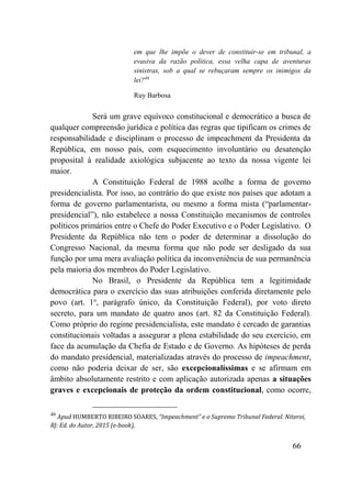 66
em que lhe impõe o dever de constituir-se em tribunal, a
evasiva da razão política, essa velha capa de aventuras
sinistras, sob a qual se rebuçaram sempre os inimigos da
lei?46
Ruy Barbosa
Será um grave equívoco constitucional e democrático a busca de
qualquer compreensão jurídica e política das regras que tipificam os crimes de
responsabilidade e disciplinam o processo de impeachment da Presidenta da
República, em nosso país, com esquecimento involuntário ou desatenção
proposital à realidade axiológica subjacente ao texto da nossa vigente lei
maior.
A Constituição Federal de 1988 acolhe a forma de governo
presidencialista. Por isso, ao contrário do que existe nos países que adotam a
forma de governo parlamentarista, ou mesmo a forma mista (“parlamentar-
presidencial”), não estabelece a nossa Constituição mecanismos de controles
políticos primários entre o Chefe do Poder Executivo e o Poder Legislativo. O
Presidente da República não tem o poder de determinar a dissolução do
Congresso Nacional, da mesma forma que não pode ser desligado da sua
função por uma mera avaliação política da inconveniência de sua permanência
pela maioria dos membros do Poder Legislativo.
No Brasil, o Presidente da República tem a legitimidade
democrática para o exercício das suas atribuições conferida diretamente pelo
povo (art. 1o
, parágrafo único, da Constituição Federal), por voto direto
secreto, para um mandato de quatro anos (art. 82 da Constituição Federal).
Como próprio do regime presidencialista, este mandato é cercado de garantias
constitucionais voltadas a assegurar a plena estabilidade do seu exercício, em
face da acumulação da Chefia de Estado e de Governo. As hipóteses de perda
do mandato presidencial, materializadas através do processo de impeachment,
como não poderia deixar de ser, são excepcionalíssimas e se afirmam em
âmbito absolutamente restrito e com aplicação autorizada apenas a situações
graves e excepcionais de proteção da ordem constitucional, como ocorre,
46
Apud HUMBERTO RIBEIRO SOARES, “Impeachment” e o Supremo Tribunal Federal. Niteroi,
RJ: Ed. do Autor, 2015 (e-book),
 