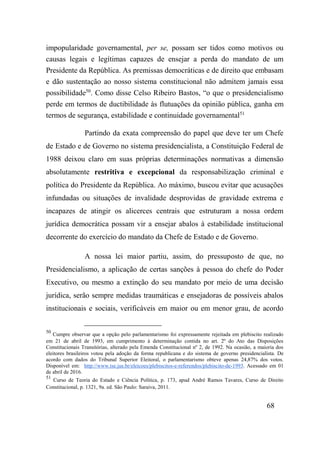 68
impopularidade governamental, per se, possam ser tidos como motivos ou
causas legais e legítimas capazes de ensejar a perda do mandato de um
Presidente da República. As premissas democráticas e de direito que embasam
e dão sustentação ao nosso sistema constitucional não admitem jamais essa
possibilidade50
. Como disse Celso Ribeiro Bastos, “o que o presidencialismo
perde em termos de ductibilidade às flutuações da opinião pública, ganha em
termos de segurança, estabilidade e continuidade governamental51
Partindo da exata compreensão do papel que deve ter um Chefe
de Estado e de Governo no sistema presidencialista, a Constituição Federal de
1988 deixou claro em suas próprias determinações normativas a dimensão
absolutamente restritiva e excepcional da responsabilização criminal e
política do Presidente da República. Ao máximo, buscou evitar que acusações
infundadas ou situações de invalidade desprovidas de gravidade extrema e
incapazes de atingir os alicerces centrais que estruturam a nossa ordem
jurídica democrática possam vir a ensejar abalos à estabilidade institucional
decorrente do exercício do mandato da Chefe de Estado e de Governo.
A nossa lei maior partiu, assim, do pressuposto de que, no
Presidencialismo, a aplicação de certas sanções à pessoa do chefe do Poder
Executivo, ou mesmo a extinção do seu mandato por meio de uma decisão
jurídica, serão sempre medidas traumáticas e ensejadoras de possíveis abalos
institucionais e sociais, verificáveis em maior ou em menor grau, de acordo
50
Cumpre observar que a opção pelo parlamentarismo foi expressamente rejeitada em plebiscito realizado
em 21 de abril de 1993, em cumprimento à determinação contida no art. 2º do Ato das Disposições
Constitucionais Transitórias, alterado pela Emenda Constitucional nº 2, de 1992. Na ocasião, a maioria dos
eleitores brasileiros votou pela adoção da forma republicana e do sistema de governo presidencialista. De
acordo com dados do Tribunal Superior Eleitoral, o parlamentarismo obteve apenas 24,87% dos votos.
Disponível em: http://www.tse.jus.br/eleicoes/plebiscitos-e-referendos/plebiscito-de-1993. Acessado em 01
de abril de 2016.
51
Curso de Teoria do Estado e Ciência Política, p. 173, apud André Ramos Tavares, Curso de Direito
Constitucional, p. 1321, 9a. ed. São Paulo: Saraiva, 2011.
 